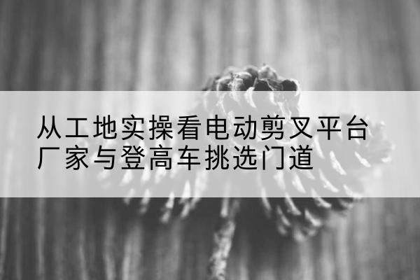 新干电动剪叉升降平台厂家-从工地实操看电动剪叉平台厂家与登高车挑选门道