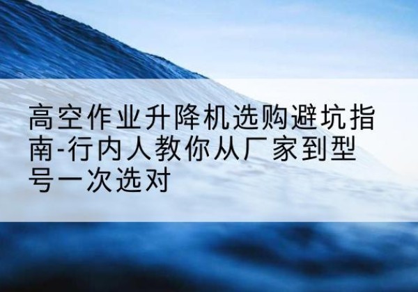 新干升降平台厂家-高空作业升降机选购避坑指南-行内人教你从厂家到型号一次选对