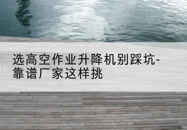 新干剪叉式升降机厂家-选高空作业升降机别踩坑-靠谱厂家这样挑
