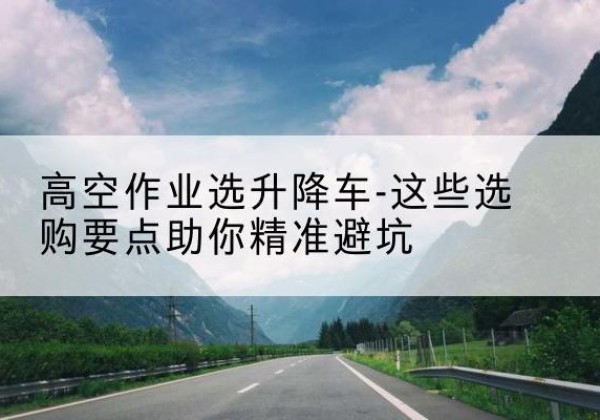 新干升降车厂家-高空作业选升降车-这些选购要点助你*避坑