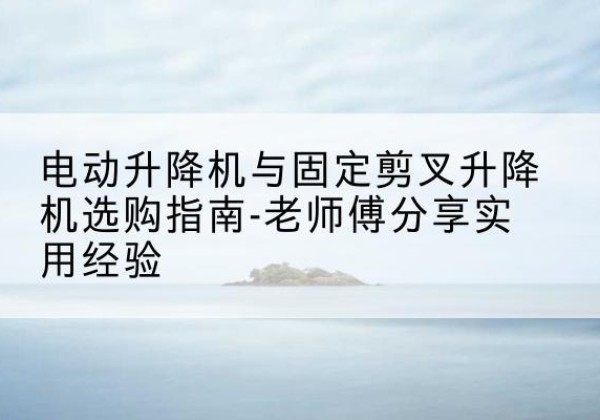 新干电动升降机怎么选-电动升降机与固定剪叉升降机选购指南-老师傅分享实用经验