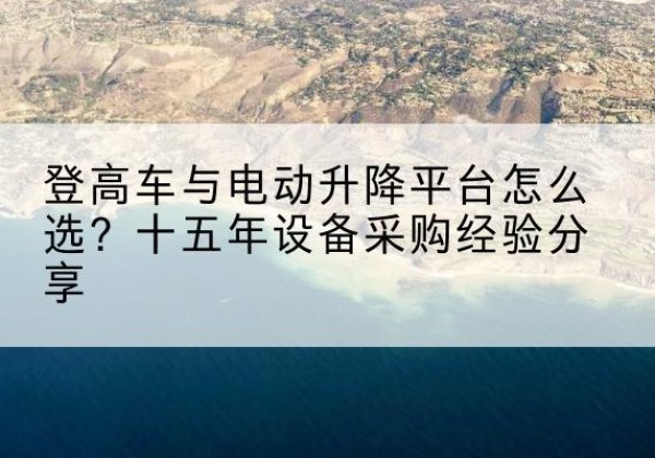 新干登高车厂家厂家-登高车与电动升降平台怎么选？十五年设备采购经验分享