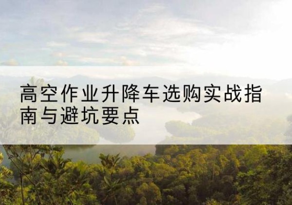 新干升降车怎么选-高空作业升降车选购实战指南与避坑要点