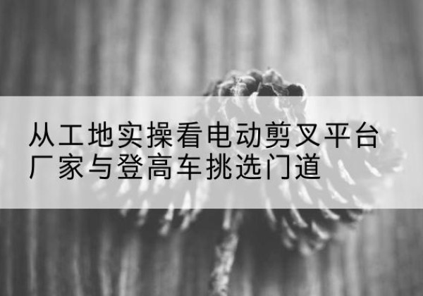 新干电动剪叉升降平台厂家-从工地实操看电动剪叉平台厂家与登高车挑选门道
