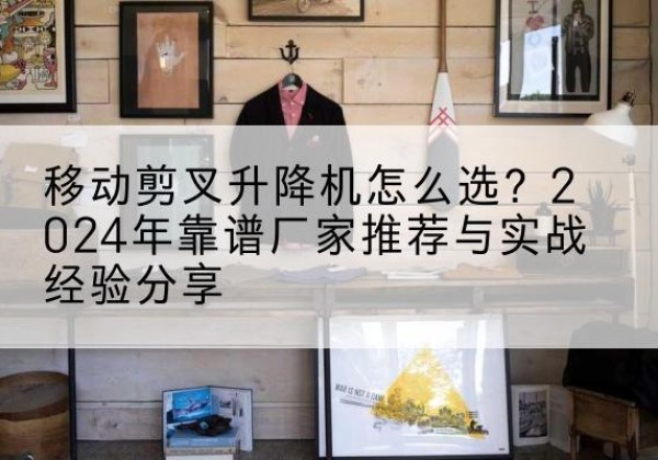 新干升降平台厂家推荐-移动剪叉升降机怎么选？2024年靠谱厂家推荐与实战经验分享
