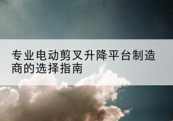新干电动剪叉升降平台厂家-专业电动剪叉升降平台制造商的选择指南
